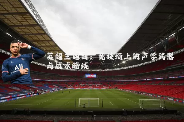 英超主题曲：竞技场上的声学武器与战术暗线