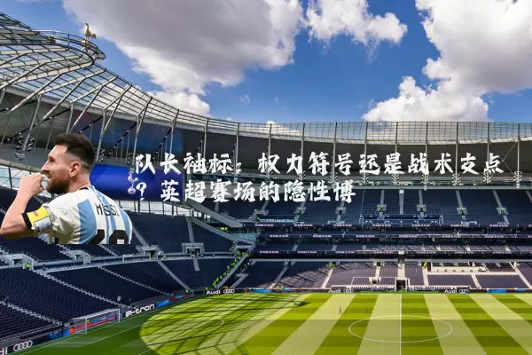 队长袖标：权力符号还是战术支点？英超赛场的隐性博弈